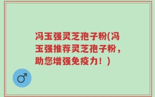 冯玉强灵芝孢子粉(冯玉强推荐灵芝孢子粉，助您增强免疫力！)