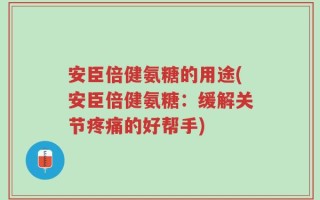 安臣倍健氨糖的用途(安臣倍健氨糖：缓解关节疼痛的好帮手)