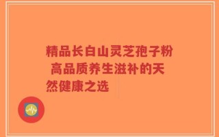精品长白山灵芝孢子粉 高品质养生滋补的天然健康之选