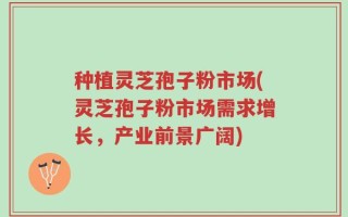 种植灵芝孢子粉市场(灵芝孢子粉市场需求增长，产业前景广阔)