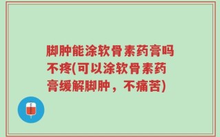 脚肿能涂软骨素药膏吗不疼(可以涂软骨素药膏缓解脚肿，不痛苦)