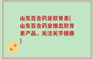 山东百合药业软骨素(山东百合药业推出软骨素产品，关注关节健康)