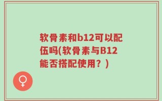软骨素和b12可以配伍吗(软骨素与B12能否搭配使用？)