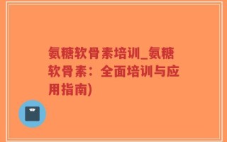 氨糖软骨素培训_氨糖软骨素：全面培训与应用指南)