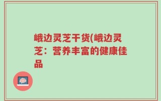 峨边灵芝干货(峨边灵芝：营养丰富的健康佳品