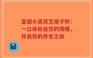 富硒小袋灵芝孢子粉：一口体验自然的馈赠，开启你的养生之旅