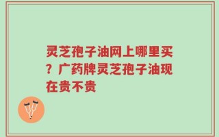 灵芝孢子油网上哪里买？广药牌灵芝孢子油现在贵不贵