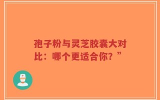孢子粉与灵芝胶囊大对比：哪个更适合你？”