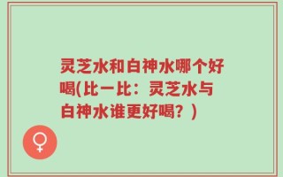 灵芝水和白神水哪个好喝(比一比：灵芝水与白神水谁更好喝？)