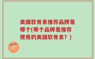 美国软骨素推荐品牌是哪个(哪个品牌是推荐使用的美国软骨素？)