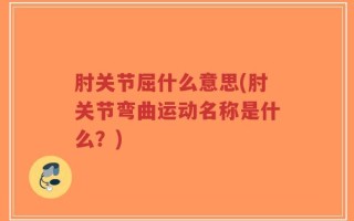 肘关节屈什么意思(肘关节弯曲运动名称是什么？)