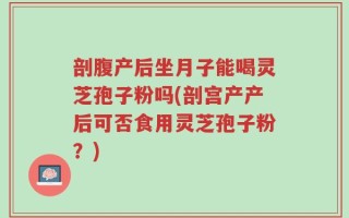 剖腹产后坐月子能喝灵芝孢子粉吗(剖宫产产后可否食用灵芝孢子粉？)