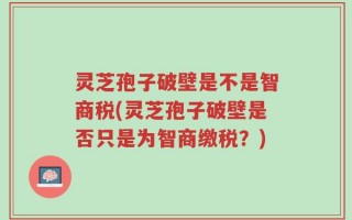 灵芝孢子破壁是不是智商税(灵芝孢子破壁是否只是为智商缴税？)