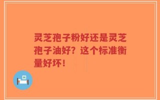 灵芝孢子粉好还是灵芝孢子油好？这个标准衡量好坏！