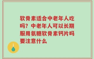 软骨素适合中老年人吃吗？中老年人可以长期服用氨糖软骨素钙片吗要注意什么