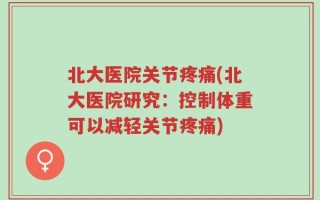 北大医院关节疼痛(北大医院研究：控制体重可以减轻关节疼痛)