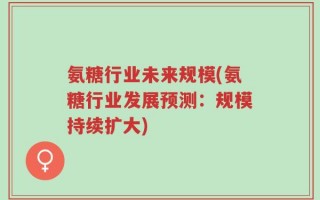 氨糖行业未来规模(氨糖行业发展预测：规模持续扩大)