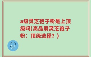 a级灵芝孢子粉是上顶级吗(高品质灵芝孢子粉：顶级选择？)