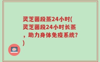 灵芝菌段蒸24小时(灵芝菌段24小时长蒸，助力身体免疫系统？)