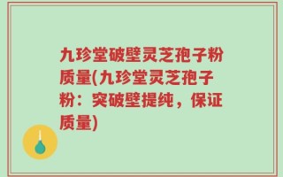 九珍堂破壁灵芝孢子粉质量(九珍堂灵芝孢子粉：突破壁提纯，保证质量)