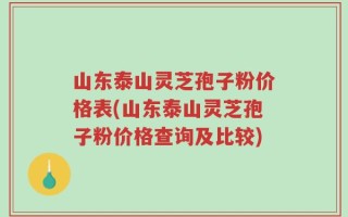 山东泰山灵芝孢子粉价格表(山东泰山灵芝孢子粉价格查询及比较)