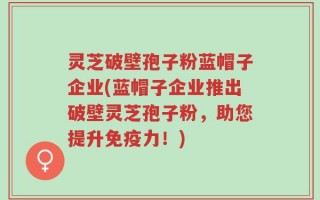 灵芝破壁孢子粉蓝帽子企业(蓝帽子企业推出破壁灵芝孢子粉，助您提升免疫力！)