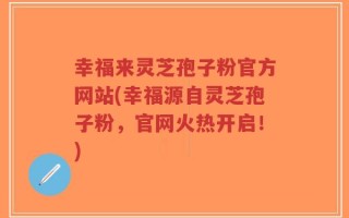 幸福来灵芝孢子粉官方网站(幸福源自灵芝孢子粉，官网火热开启！)