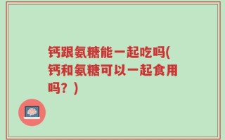 钙跟氨糖能一起吃吗(钙和氨糖可以一起食用吗？)