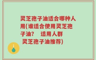 灵芝孢子油适合哪种人用(谁适合使用灵芝孢子油？  适用人群  灵芝孢子油推荐)