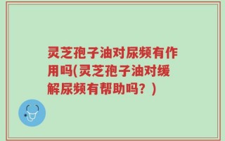 灵芝孢子油对尿频有作用吗(灵芝孢子油对缓解尿频有帮助吗？)