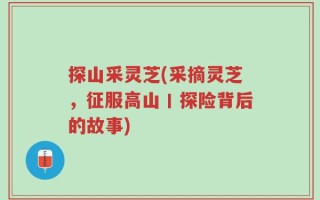 探山采灵芝(采摘灵芝，征服高山丨探险背后的故事)