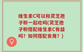 维生素C可以和灵芝孢子粉一起吃吗(灵芝孢子粉搭配维生素C有益吗？如何搭配食用？)