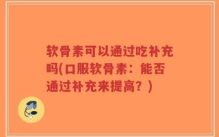 软骨素可以通过吃补充吗(口服软骨素：能否通过补充来提高？)