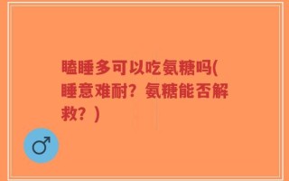 瞌睡多可以吃氨糖吗(睡意难耐？氨糖能否解救？)