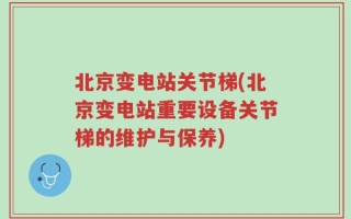 北京变电站关节梯(北京变电站重要设备关节梯的维护与保养)
