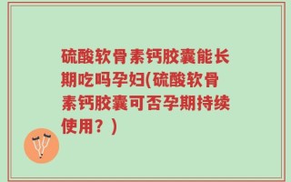 硫酸软骨素钙胶囊能长期吃吗孕妇(硫酸软骨素钙胶囊可否孕期持续使用？)