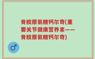 骨胶原氨糖钙尔奇(重要关节健康营养素——骨胶原氨糖钙尔奇)