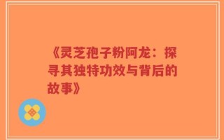 《灵芝孢子粉阿龙：探寻其独特功效与背后的故事》