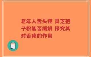 老年人舌头疼 灵芝孢子粉能否缓解 探究其对舌疼的作用