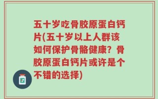 五十岁吃骨胶原蛋白钙片(五十岁以上人群该如何保护骨骼健康？骨胶原蛋白钙片或许是个不错的选择)