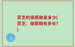 灵芝的保质期是多少(灵芝：保质期有多长？)