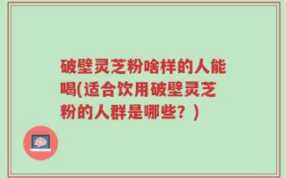 破壁灵芝粉啥样的人能喝(适合饮用破壁灵芝粉的人群是哪些？)