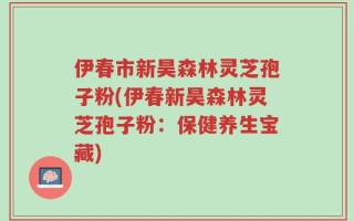 伊春市新昊森林灵芝孢子粉(伊春新昊森林灵芝孢子粉：保健养生宝藏)