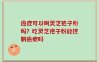 癌症可以喝灵芝孢子粉吗？吃灵芝孢子粉能控制癌症吗
