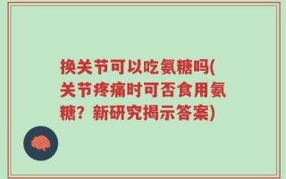 换关节可以吃氨糖吗(关节疼痛时可否食用氨糖？新研究揭示答案)