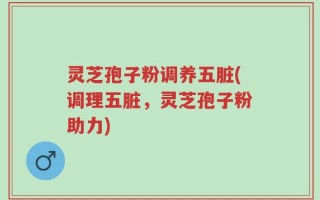 灵芝孢子粉调养五脏(调理五脏，灵芝孢子粉助力)