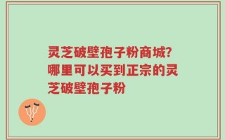 灵芝破壁孢子粉商城？哪里可以买到正宗的灵芝破壁孢子粉