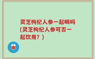 灵芝枸杞人参一起喝吗(灵芝枸杞人参可否一起饮用？)
