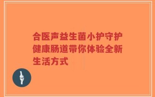合医声益生菌小护守护健康肠道带你体验全新生活方式