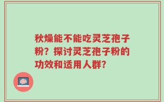 秋燥能不能吃灵芝孢子粉？探讨灵芝孢子粉的功效和适用人群？